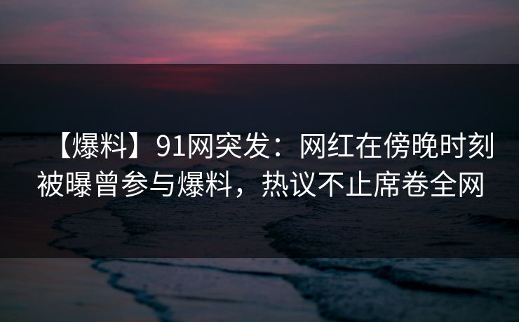 【爆料】91网突发：网红在傍晚时刻被曝曾参与爆料，热议不止席卷全网