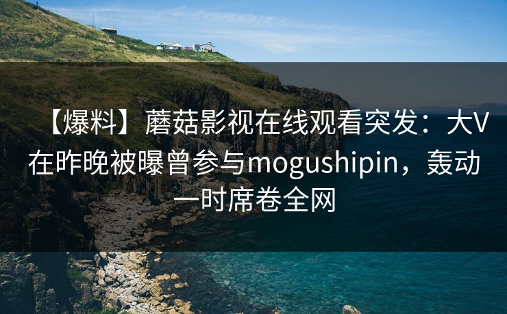 【爆料】蘑菇影视在线观看突发：大V在昨晚被曝曾参与mogushipin，轰动一时席卷全网