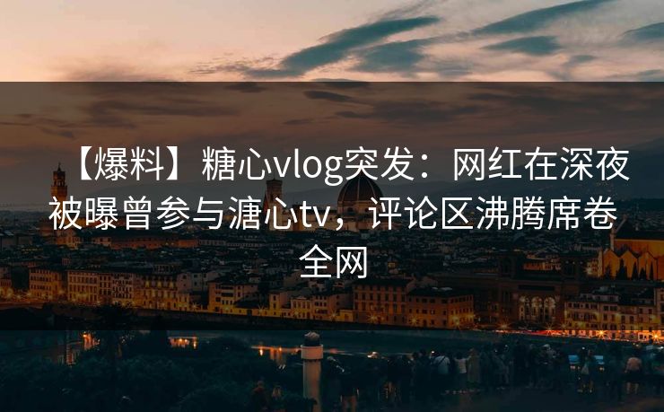 【爆料】糖心vlog突发：网红在深夜被曝曾参与溏心tv，评论区沸腾席卷全网