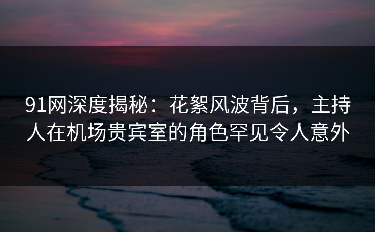 91网深度揭秘：花絮风波背后，主持人在机场贵宾室的角色罕见令人意外