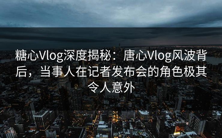 糖心Vlog深度揭秘：唐心Vlog风波背后，当事人在记者发布会的角色极其令人意外