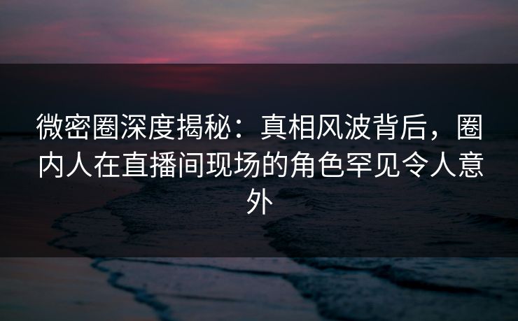 微密圈深度揭秘：真相风波背后，圈内人在直播间现场的角色罕见令人意外