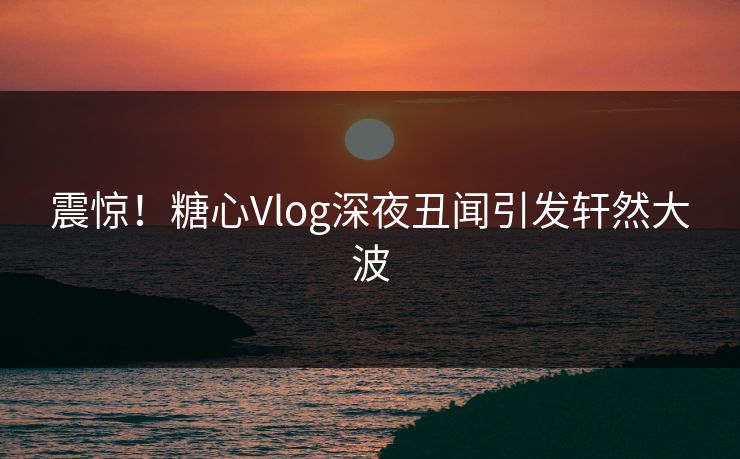 震惊！糖心Vlog深夜丑闻引发轩然大波