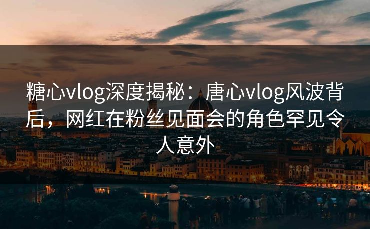 糖心vlog深度揭秘：唐心vlog风波背后，网红在粉丝见面会的角色罕见令人意外