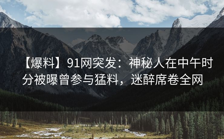 【爆料】91网突发：神秘人在中午时分被曝曾参与猛料，迷醉席卷全网
