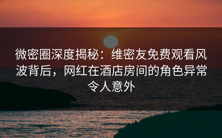 微密圈深度揭秘：维密友免费观看风波背后，网红在酒店房间的角色异常令人意外