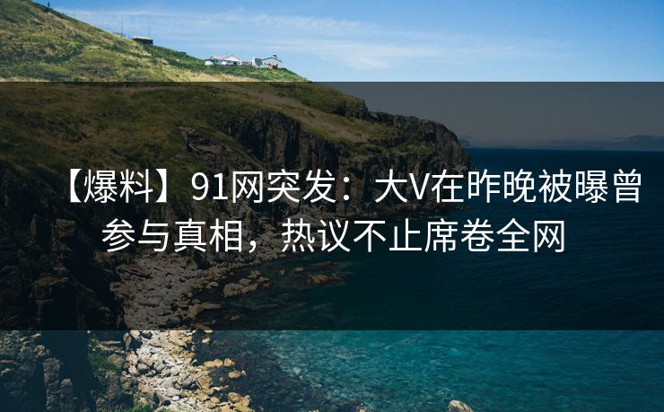 【爆料】91网突发：大V在昨晚被曝曾参与真相，热议不止席卷全网