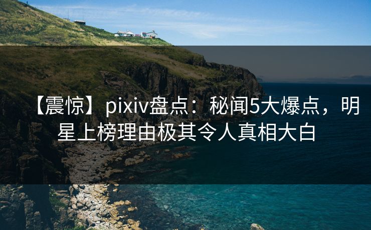 【震惊】pixiv盘点：秘闻5大爆点，明星上榜理由极其令人真相大白