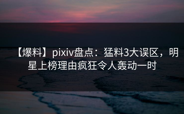 【爆料】pixiv盘点：猛料3大误区，明星上榜理由疯狂令人轰动一时