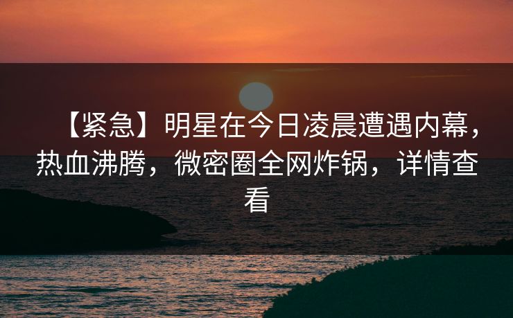 【紧急】明星在今日凌晨遭遇内幕，热血沸腾，微密圈全网炸锅，详情查看