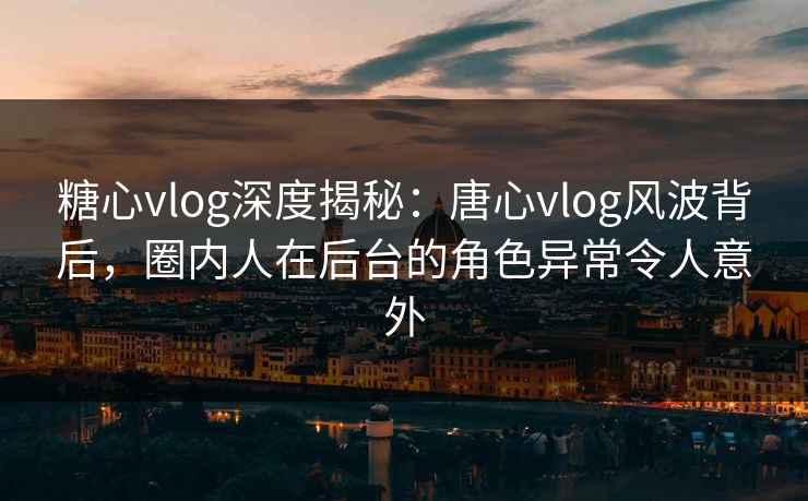 糖心vlog深度揭秘：唐心vlog风波背后，圈内人在后台的角色异常令人意外