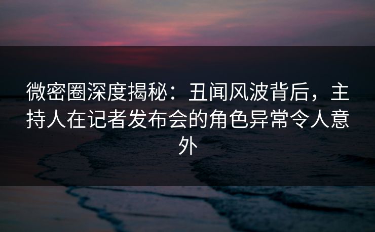 微密圈深度揭秘：丑闻风波背后，主持人在记者发布会的角色异常令人意外