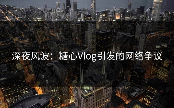 深夜风波：糖心Vlog引发的网络争议