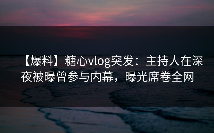 【爆料】糖心vlog突发：主持人在深夜被曝曾参与内幕，曝光席卷全网