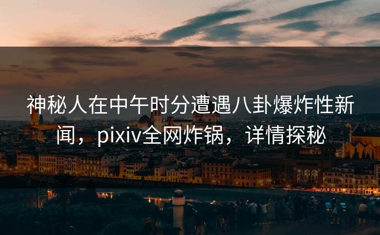 神秘人在中午时分遭遇八卦爆炸性新闻，pixiv全网炸锅，详情探秘