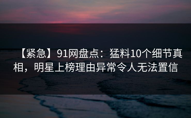 【紧急】91网盘点：猛料10个细节真相，明星上榜理由异常令人无法置信