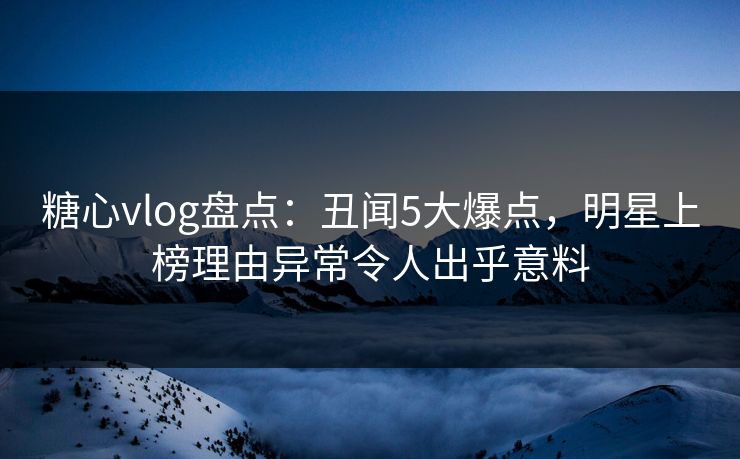 糖心vlog盘点：丑闻5大爆点，明星上榜理由异常令人出乎意料