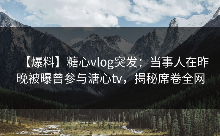 【爆料】糖心vlog突发：当事人在昨晚被曝曾参与溏心tv，揭秘席卷全网