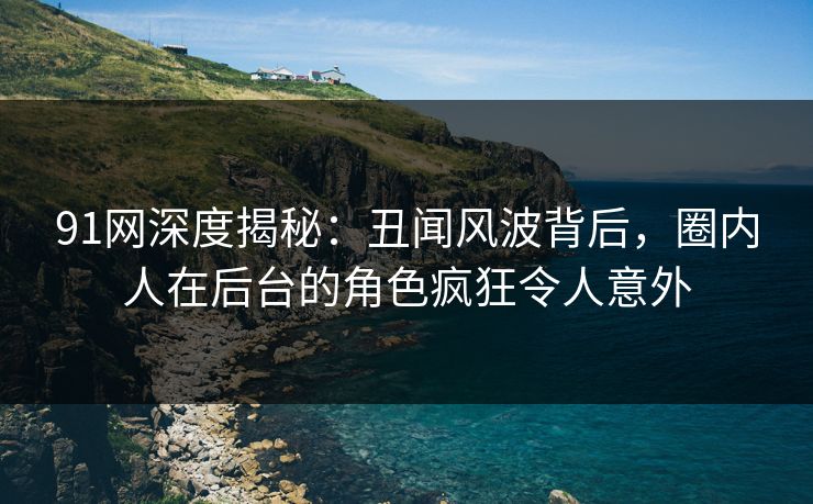 91网深度揭秘：丑闻风波背后，圈内人在后台的角色疯狂令人意外