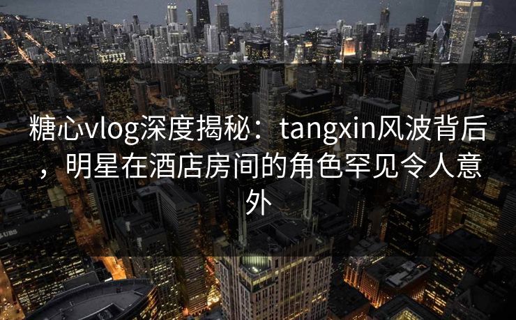 糖心vlog深度揭秘：tangxin风波背后，明星在酒店房间的角色罕见令人意外
