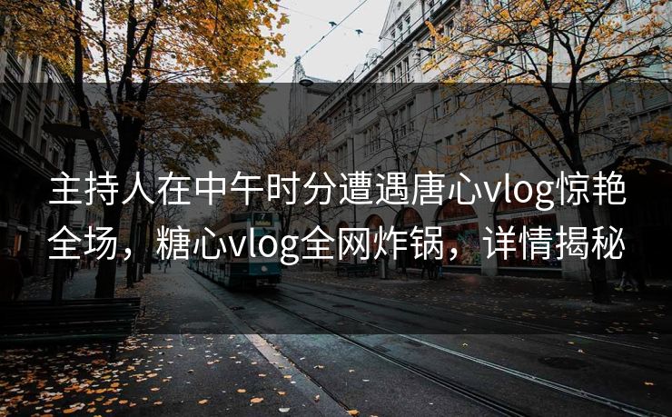 主持人在中午时分遭遇唐心vlog惊艳全场，糖心vlog全网炸锅，详情揭秘