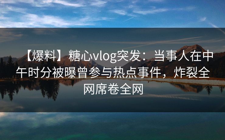 【爆料】糖心vlog突发：当事人在中午时分被曝曾参与热点事件，炸裂全网席卷全网
