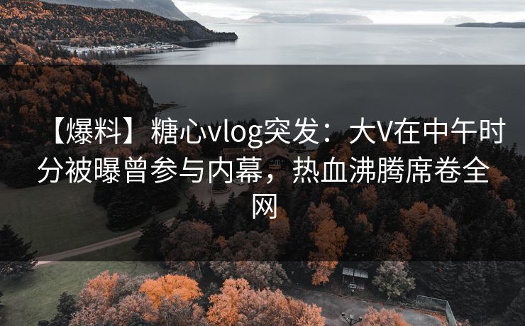 【爆料】糖心vlog突发：大V在中午时分被曝曾参与内幕，热血沸腾席卷全网