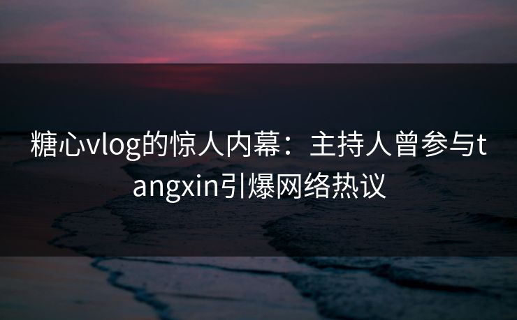 糖心vlog的惊人内幕：主持人曾参与tangxin引爆网络热议