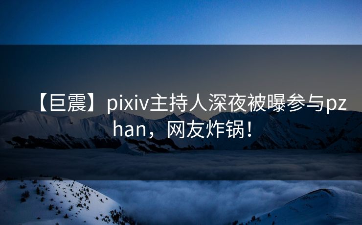 【巨震】pixiv主持人深夜被曝参与pzhan，网友炸锅！