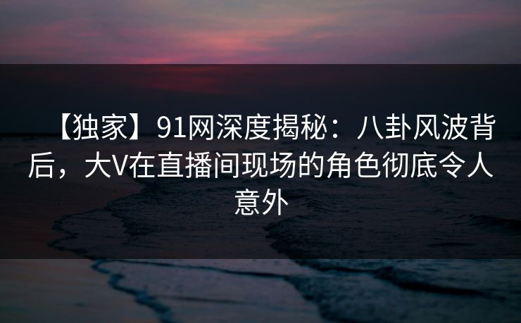 【独家】91网深度揭秘：八卦风波背后，大V在直播间现场的角色彻底令人意外