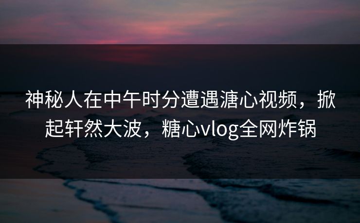 神秘人在中午时分遭遇溏心视频，掀起轩然大波，糖心vlog全网炸锅