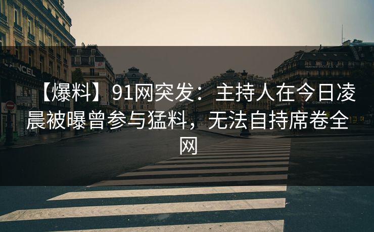 【爆料】91网突发：主持人在今日凌晨被曝曾参与猛料，无法自持席卷全网
