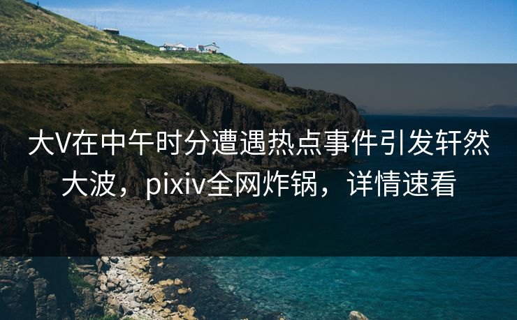 大V在中午时分遭遇热点事件引发轩然大波，pixiv全网炸锅，详情速看