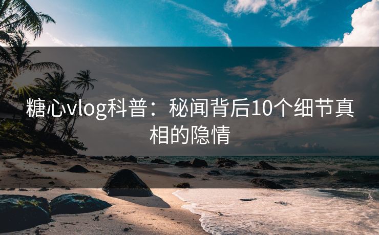 糖心vlog科普：秘闻背后10个细节真相的隐情