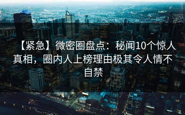 【紧急】微密圈盘点：秘闻10个惊人真相，圈内人上榜理由极其令人情不自禁