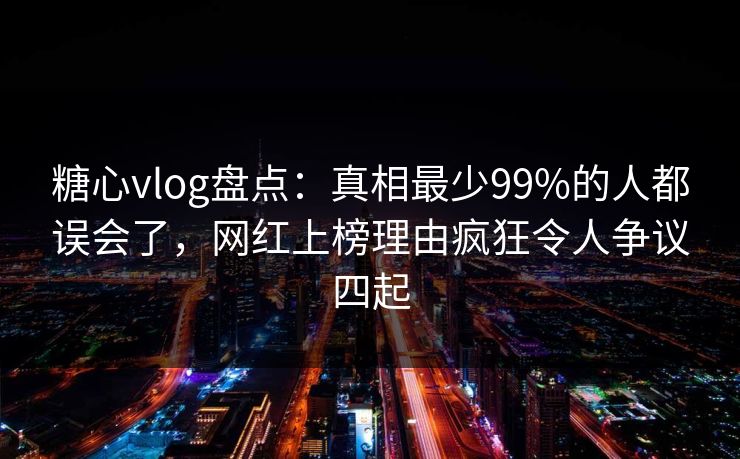糖心vlog盘点：真相最少99%的人都误会了，网红上榜理由疯狂令人争议四起