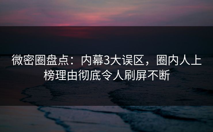 微密圈盘点：内幕3大误区，圈内人上榜理由彻底令人刷屏不断