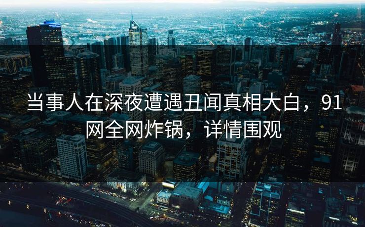 当事人在深夜遭遇丑闻真相大白，91网全网炸锅，详情围观