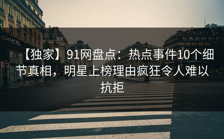 【独家】91网盘点：热点事件10个细节真相，明星上榜理由疯狂令人难以抗拒