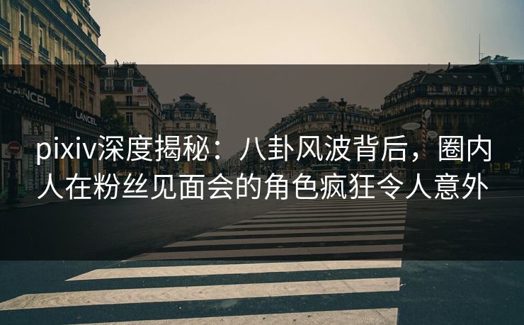 pixiv深度揭秘：八卦风波背后，圈内人在粉丝见面会的角色疯狂令人意外