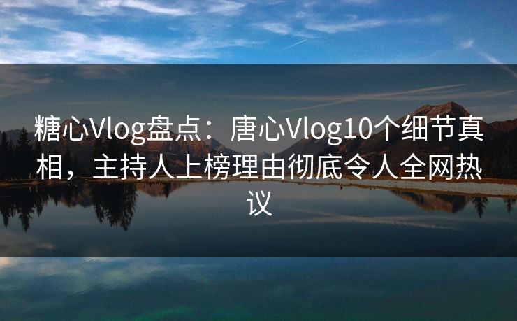 糖心Vlog盘点：唐心Vlog10个细节真相，主持人上榜理由彻底令人全网热议