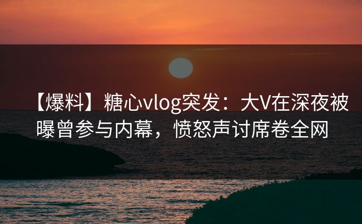 【爆料】糖心vlog突发：大V在深夜被曝曾参与内幕，愤怒声讨席卷全网