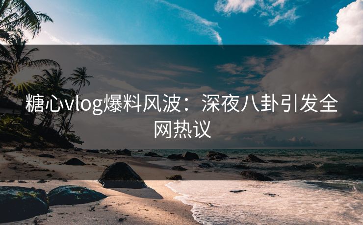 糖心vlog爆料风波：深夜八卦引发全网热议