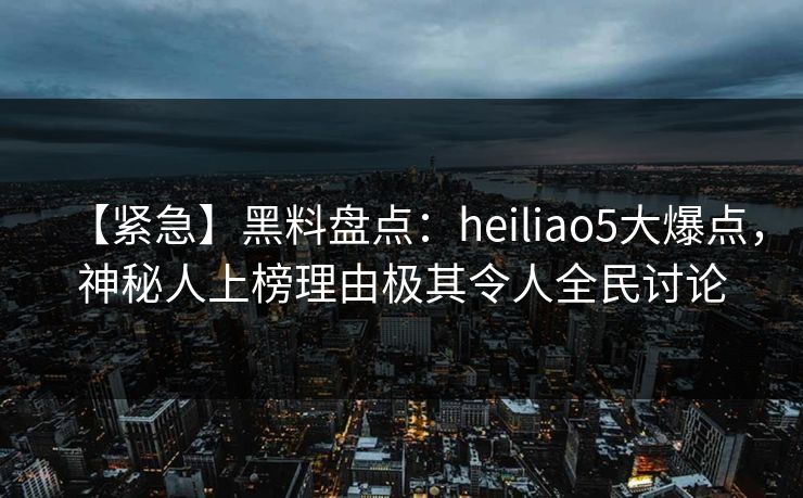 【紧急】黑料盘点：heiliao5大爆点，神秘人上榜理由极其令人全民讨论