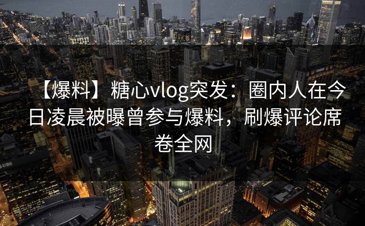 【爆料】糖心vlog突发：圈内人在今日凌晨被曝曾参与爆料，刷爆评论席卷全网