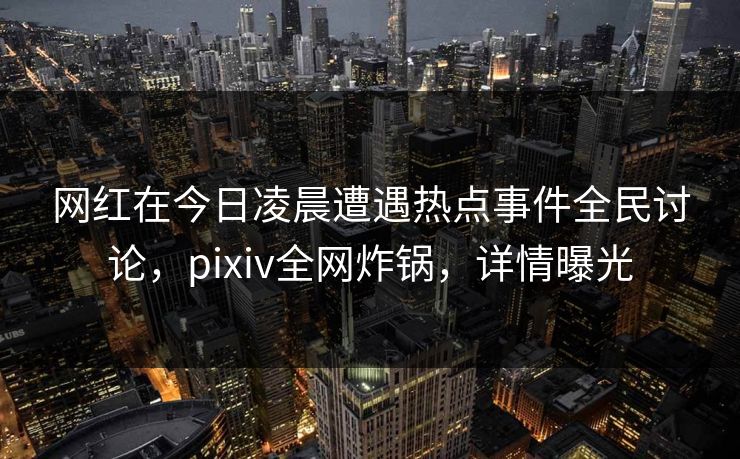 网红在今日凌晨遭遇热点事件全民讨论，pixiv全网炸锅，详情曝光