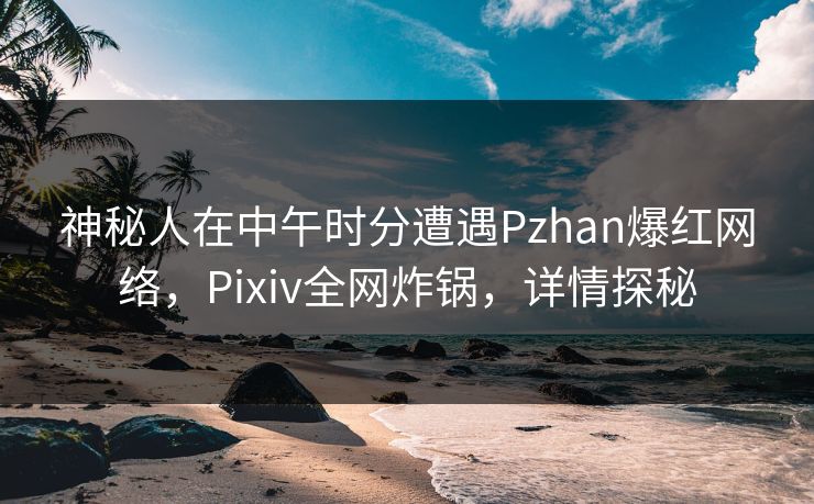 神秘人在中午时分遭遇Pzhan爆红网络，Pixiv全网炸锅，详情探秘