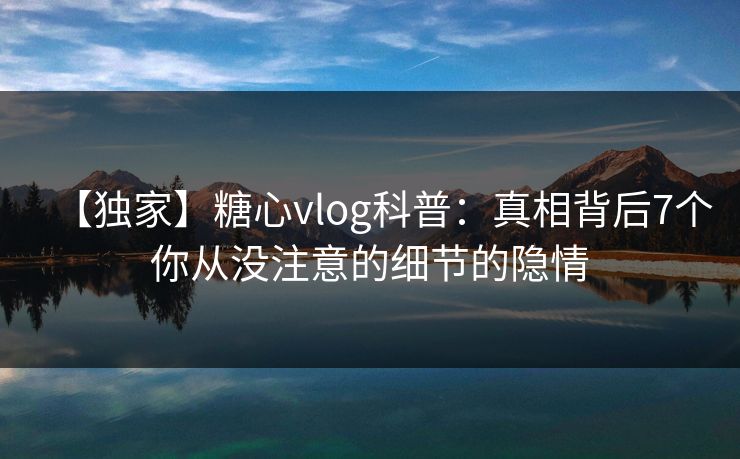 【独家】糖心vlog科普:真相背后7个你从没注意的细节的隐情 【独家】糖心vlog科普:真相背后7个你从没注意的细节的隐情
