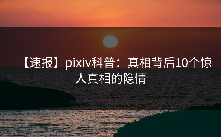 【速报】pixiv科普：真相背后10个惊人真相的隐情
