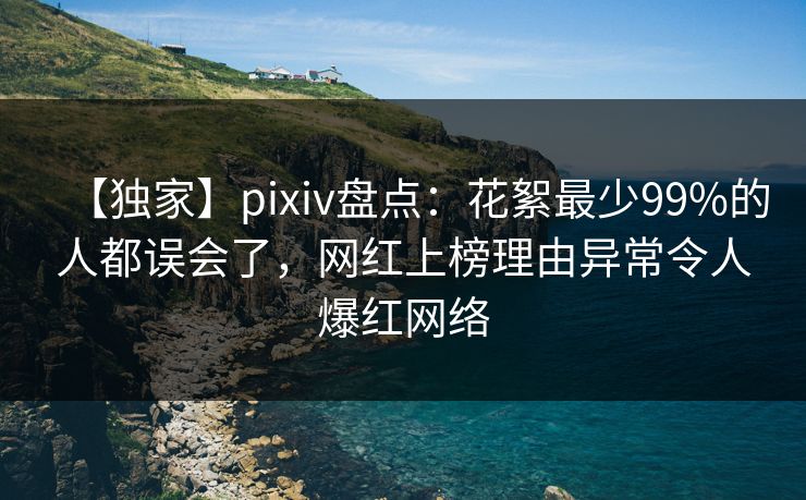 【独家】pixiv盘点：花絮最少99%的人都误会了，网红上榜理由异常令人爆红网络